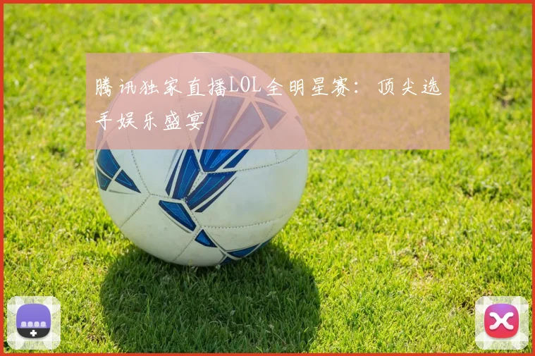 腾讯独家直播LOL全明星赛：顶尖选手娱乐盛宴