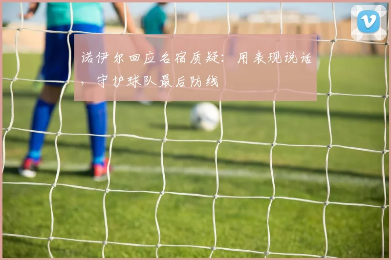 诺伊尔回应名宿质疑：用表现说话，守护球队最后防线