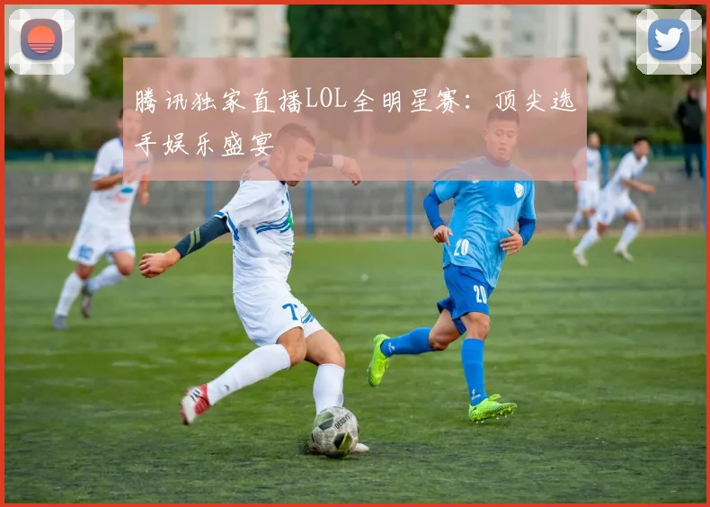 腾讯独家直播LOL全明星赛：顶尖选手娱乐盛宴