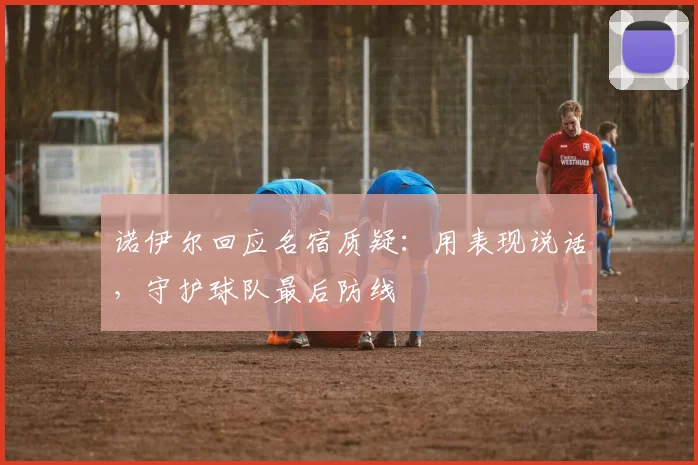 诺伊尔回应名宿质疑：用表现说话，守护球队最后防线